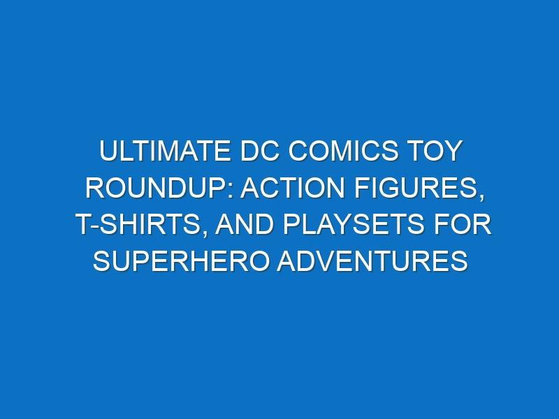 Ultimate DC Comics Toy Roundup: Action Figures, T-Shirts, and Playsets for Superhero Adventures