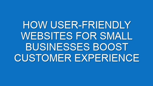 How User-Friendly Websites for Small Businesses Boost Customer Experience