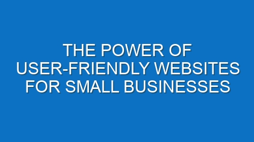 The Power of User-Friendly Websites for Small Businesses