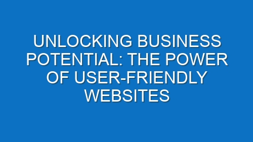 Unlocking Business Potential: The Power of User-Friendly Websites